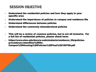 SESSION OBJECTIVE
- Understand the residential policies and how they apply to your
specific area
- Understand the importance of policies to campus and residence life
- Understand differences between policies
- Understand the commonly misunderstood policies
- This will be a review of common policies, but is not all inclusive. For
a full list of residential policies, please check here:
- https://www.elon.edu/docs/e-web/students/residence_life/policies-
procedures-rates/Elon%20On-
Campus%20Housing%20Policies%20Final%20100709.pdf
 