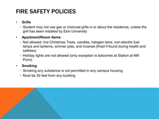 FIRE SAFETY POLICIES
• Grills
• Student may not use gas or charcoal grills in or about the residence, unless the
grill has been installed by Elon University
• Apartment/Room Items
• Not allowed: live Christmas Trees, candles, halogen lams, non-electric fuel
lamps and lanterns, simmer pots, and incense (fined if found during health and
safeties)
• Holiday lights are not allowed (only exception is balconies at Station at Mill
Point)
• Smoking
• Smoking any substance is not permitted in any campus housing
• Must be 30 feet from any building
 