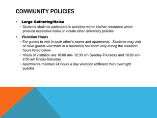 COMMUNITY POLICIES
• Large Gathering/Noise
• Students shall not participate in activities within his/her residence which
produce excessive noise or violate other University policies
• Visitation Hours
• For guests to visit in each other’s rooms and apartments. Students may visit
or have guests visit them in a residence hall room only during the visitation
hours listed below:
• Hours of visitation are 10:00 am- 12:30 am Sunday-Thursday and 10:00 am-
2:00 am Friday-Saturday
• Apartments maintain 24 hours a day visitation (different than overnight
guests)
 