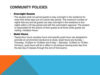 COMMUNITY POLICIES
• Overnight Guests
• The student shall not permit guests to stay overnight in the residence for
more than three days out of a seven-day period. The maximum number of
nights that any and all guests can stay overnight in the residence is four
nights within a 30 day period and with the roommate's approval. The student
is responsible for the actions of their guests at all times while guests are
visiting. Visitation Hours
• Quiet Hours
• Twenty-four hours courtesy hours and specific quiet hours are designed to
promote an environment conducive to study. Quiet hours are Sunday –
Thursday, 10:00pm to 10:00am and Friday – Saturday, 12:00am to 10:0am.
24-hours, quiet hours will be in effect in all campus housing each day from
the last day of classes through the end of final exams.
 