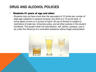 DRUG AND ALCOHOL POLICIES
• Students 21 years of age and older:
• Students may not have more than the equivalent of 12 drinks per number of
legal age residents in campus housing; one drink is a 12-ounce beer, 4-
ounce glass of wine or 2 ounces of liquor. All use of alcohol is subject to
restrictions of state law, University policy, and all other policies in the student
handbook. The student shall not manufacture, sell, deliver, possess, use or
be under the influence of a controlled substance without legal authorization.
 