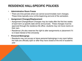 RESIDENCE HALL-SPECIFIC POLICIES
• Administrative Room Freeze
• There are time periods where we cannot accommodate room changes.
These times typically occur at the beginning and end of the semesters
• Assignment Changes/Displacement
• Assignment Change/Room Changes may be made after the first two weeks
of each term (a specific date will be announced). These changes must be
approved through the residence life office- students may not move rooms on
their own.
• Residence Life also reserves the right to alter assignments or placement if it
is in best interest of the University
• Personal Belongings
• Residents may not occupy or leave personal belongings in any room before
the halls are officially open or after they have closed at the end of academic
year
 