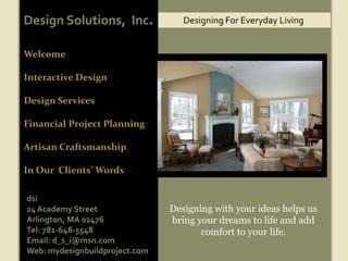 Design Solutions,  Inc. Designing For Everyday Living Welcome Interactive Design  Design Services Financial Project Planning Artisan Craftsmanship In Our  Clients’ Words Designing with your ideas helps us bring your dreams to life and add comfort to your life. dsi 24 Academy Street Arlington, MA 02476 Tel: 781-648-5548 Email: d_s_i@msn.com Web: mydesignbuildproject.com 