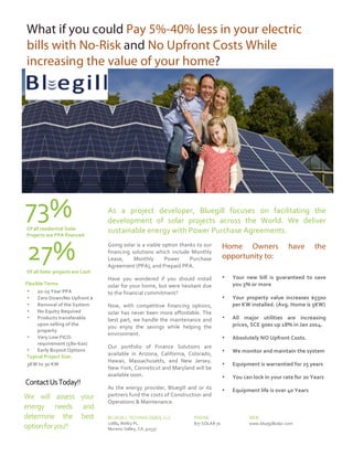 2
1

What if you could Pay 5%-40% less in your electric
bills with No-Risk and No Upfront Costs While
increasing the value of your home?
	
  

73%	
  
Of	
  all	
  residential	
  Solar	
  
Projects	
  are	
  PPA	
  financed	
  

27%	
  

Of	
  all	
  Solar	
  projects	
  are	
  Cash	
  
Flexible	
  Terms	
  
20-­‐25	
  Year	
  PPA	
  
Zero	
  Down/No	
  Upfront	
  $	
  
Removal	
  of	
  the	
  System	
  
No	
  Equity	
  Required	
  
Products	
  transferable	
  
upon	
  selling	
  of	
  the	
  
property	
  
•
Very	
  Low	
  FICO-­‐	
  	
  
requirement	
  (580-­‐620)	
  
•
Early	
  Buyout	
  Options	
  
Typical	
  Project	
  Size:	
  
3KW	
  to	
  30	
  KW	
  
•
•
•
•
•

	
  

As	
   a	
   project	
   developer,	
   Bluegill	
   focuses	
   on	
   facilitating	
   the	
  
development	
   of	
   solar	
   projects	
   across	
   the	
   World.	
   We	
   deliver	
  
sustainable	
  energy	
  with	
  Power	
  Purchase	
  Agreements.	
  
Going	
  solar	
  is	
  a	
  viable	
  option	
  thanks	
  to	
  our	
  
financing	
   solutions	
   which	
   include	
   Monthly	
  
Lease,	
  
Monthly	
  
Power	
  
Purchase	
  
Agreement	
  (PPA),	
  and	
  Prepaid	
  PPA.	
  

Home Owners
opportunity to:

Have	
   you	
   wondered	
   if	
   you	
   should	
   install	
  
solar	
  for	
  your	
  home,	
  but	
  were	
  hesitant	
  due	
  
to	
  the	
  financial	
  commitment?	
  

•

Your	
   new	
   bill	
   is	
   guaranteed	
   to	
   save	
  
you	
  5%	
  or	
  more	
  

•

Your	
   property	
   value	
   increases	
   $5500	
  
per	
  KW	
  installed.	
  (Avg.	
  Home	
  is	
  5KW)	
  

•

All	
   major	
   utilities	
   are	
   increasing	
  
prices,	
  SCE	
  goes	
  up	
  18%	
  in	
  Jan	
  2014.	
  

•

Absolutely	
  NO	
  Upfront	
  Costs.	
  

•

We	
  monitor	
  and	
  maintain	
  the	
  system	
  

•

Equipment	
  is	
  warrantied	
  for	
  25	
  years	
  	
  

•

You	
  can	
  lock	
  in	
  your	
  rate	
  for	
  20	
  Years	
  

•

Equipment	
  life	
  is	
  over	
  40	
  Years	
  

•

	
  

Now,	
   with	
   competitive	
   financing	
   options,	
  
solar	
   has	
   never	
   been	
   more	
   affordable.	
   The	
  
best	
   part,	
   we	
   handle	
   the	
   maintenance	
   and	
  
you	
   enjoy	
   the	
   savings	
   while	
   helping	
   the	
  
environment.	
  
Our	
   portfolio	
   of	
   Finance	
   Solutions	
   are	
  
available	
   in	
   Arizona,	
   California,	
   Colorado,	
  
Hawaii,	
   Massachusetts,	
   and	
   New	
   Jersey.	
  
New	
   York,	
   Conneticut	
   and	
   Maryland	
  will	
   be	
  
available	
  soon.	
  
As	
   the	
   energy	
   provider,	
   Bluegill	
   and	
   or	
   its	
  
partners	
   fund	
   the	
   costs	
  of	
  Construction	
   and	
  
Operations	
  &	
  Maintenance.	
  
BLUEGILL	
  TECHNOLOGIES,	
  LLC	
  
11884	
  Welby	
  PL.	
  
Moreno	
  Valley,	
  CA	
  ,92557	
  

PHONE	
  
877	
  SOLAR	
  70	
  

have

the

	
  

WEB	
  
www.bluegillsolar.com	
  

 