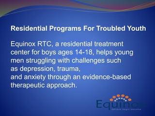 Residential Programs For Troubled Youth
Equinox RTC, a residential treatment
center for boys ages 14-18, helps young
men struggling with challenges such
as depression, trauma,
and anxiety through an evidence-based
therapeutic approach.
 