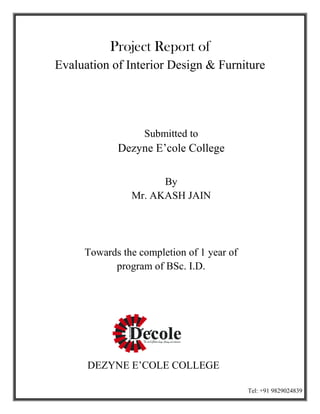 Project Report of
Evaluation of Interior Design & Furniture
Dezyne E’cole College
Towards the completion of 1 year of
program of BSc. I.D.
DEZYNE E’COLE COLLEGE
Project Report of
Evaluation of Interior Design & Furniture
Submitted to
Dezyne E’cole College
By
Mr. AKASH JAIN
Towards the completion of 1 year of
program of BSc. I.D.
DEZYNE E’COLE COLLEGE
Evaluation of Interior Design & Furniture
Towards the completion of 1 year of
Tel: +91 9829024839
 