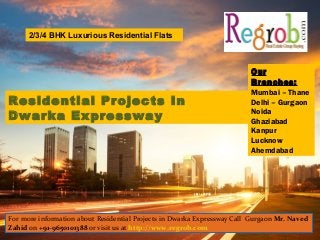 Residential Projects In
Dwarka Expressway
Our
Branches:
Mumbai – Thane
Delhi – Gurgaon
Noida
Ghaziabad
Kanpur
Lucknow
Ahemdabad
2/3/4 BHK Luxurious Residential Flats
For more information about Residential Projects in Dwarka Expressway Call Gurgaon Mr. Naved
Zahid on +91-9650101388 or visit us at http://www.regrob.com
 