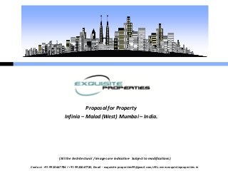 Proposal for Property
                       Infinia – Malad (West) Mumbai – India.




                   (All the Architectural / images are indicative- Subject to modifications)

Contact: +91-9920667784 / +91-9920667785, Email – exquisite.properties99@gmail.com, URL: www.exquisiteproperties.in
 