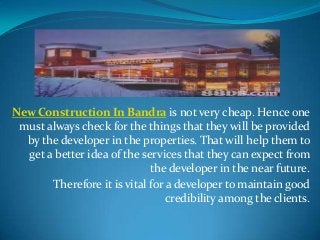 New Construction In Bandra is not very cheap. Hence one
must always check for the things that they will be provided
by the developer in the properties. That will help them to
get a better idea of the services that they can expect from
the developer in the near future.
Therefore it is vital for a developer to maintain good
credibility among the clients.

 