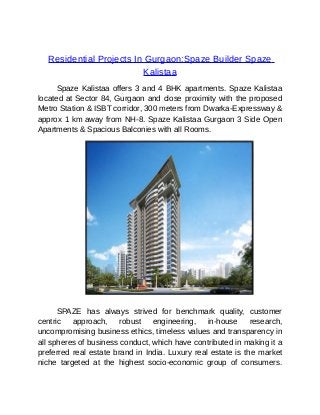 Residential Projects In Gurgaon:Spaze Builder Spaze
                           Kalistaa
      Spaze Kalistaa offers 3 and 4 BHK apartments. Spaze Kalistaa
located at Sector 84, Gurgaon and close proximity with the proposed
Metro Station & ISBT corridor, 300 meters from Dwarka-Expressway &
approx 1 km away from NH-8. Spaze Kalistaa Gurgaon 3 Side Open
Apartments & Spacious Balconies with all Rooms.




      SPAZE has always strived for benchmark quality, customer
centric   approach,     robust   engineering,    in-house     research,
uncompromising business ethics, timeless values and transparency in
all spheres of business conduct, which have contributed in making it a
preferred real estate brand in India. Luxury real estate is the market
niche targeted at the highest socio-economic group of consumers.
 