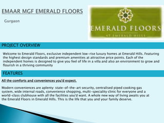 PROJECT OVERVIEW
FEATURES
All the comforts and conveniences you'd expect.
Modern conveniences are aplenty: state-of-the-art security, centralised piped cooking gas
system, wide internal roads, convenience shopping, multi-speciality clinic for everyone and a
world-class clubhouse with all the facilities you'd want. A whole new way of living awaits you at
the Emerald Floors in Emerald Hills. This is the life that you and your family deserve.
Welcome to Emerald Floors, exclusive independent low-rise luxury homes at Emerald Hills. Featuring
the highest design standards and premium amenities at attractive price points. Each of the
independent homes is designed to give you feel of life in a villa and also an environment to grow and
flourish in a thriving community
 