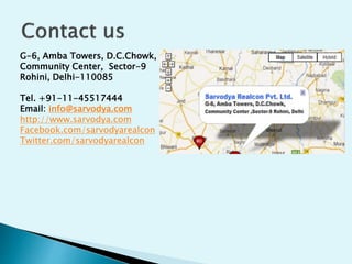 G-6, Amba Towers, D.C.Chowk,
Community Center, Sector-9
Rohini, Delhi-110085
Tel. +91-11-45517444
Email: info@sarvodya.com
http://www.sarvodya.com
Facebook.com/sarvodyarealcon
Twitter.com/sarvodyarealcon
 
