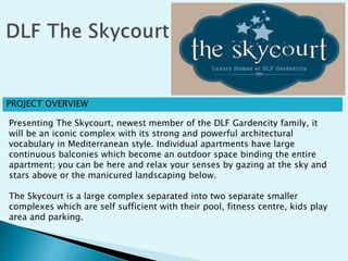 PROJECT OVERVIEW
Presenting The Skycourt, newest member of the DLF Gardencity family, it
will be an iconic complex with its strong and powerful architectural
vocabulary in Mediterranean style. Individual apartments have large
continuous balconies which become an outdoor space binding the entire
apartment; you can be here and relax your senses by gazing at the sky and
stars above or the manicured landscaping below.
The Skycourt is a large complex separated into two separate smaller
complexes which are self sufficient with their pool, fitness centre, kids play
area and parking.
 