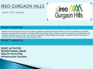 PROJECT OVERVIEW
Nestled in the lush green forests on Gurgaon-Faridabad road, Ireo Gurgaon Hills is not even a kilometer from Delhi
and just 5 minutes from Gurgaon’s famous Golf Course Road. These exclusive premium residences are flanked by the
protected Aravalli forests on one side, and the magnificent Delhi Ridge on the other, creating a haven that stands in
harmony with the chirping birds and evergreen trees.
PROJECT AMENITIES
SPORT ACTIVITIES
RECREATIONAL AREAS
HEALTH FACILITIES
Infrastructure Facilities
 