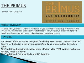 PROJECT OVERVIEW
FEATURES
For better safety, structure designed for the highest seismic considerations of
Zone V for high rise structures, against Zone IV as stipulated by the Indian
codes.
Air Conditioned apartment, with energy efficient VRV / VRF system excluding
kitchen, toilet & S. room.
Air Conditioned Entrance Halls and Lift Lobbies.
This Project is yet another ambitious residential project launched by this group in there Township
in Gurgaon. This Project is strategically located in sector 82 A, Gurgaon, is a residential project
which is well connected with various educational and recreational centres.
 