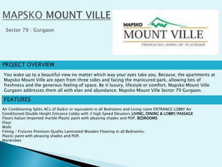 PROJECT OVERVIEW
FEATURES
Air Conditioning Splits ACs of Daikin or equivalent in all Bedrooms and Living room ENTRANCE LOBBY Air
Conditioned Double Height Entrance Lobby with 3 high Speed Elevators LIVING, DINING & LOBBY/PASSAGE
Floors Italian/Imported marble Plastic paint with pleasing shades and POP. BEDROOMS
Floor
Walls
Fitting / Fixtures Premium Quality Laminated Wooden Flooring in all Bedrooms.
Plastic paint with pleasing shades and POP.
Wardrobes
You wake up to a beautiful view no matter which way your eyes take you. Because, the apartments at
Mapsko Mount Ville are open from three sides and facing the manicured park, allowing lots of
freshness and the generous feeling of space. Be it luxury, lifestyle or comfort, Mapsko Mount Ville
Gurgaon addresses them all with elan and abundance. Mapsko Mount Ville Sector 79 Gurgaon.
 