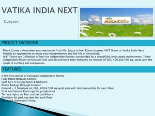 PROJECT OVERVIEW
FEATURES
A low rise cluster of exclusive independent homes
Fully fitted Modular Kitchen
Spilt AC's in Living Room & Bedroom
Power Backup Through Inverter
Ground + 2 Structure on 360, 400 & 500 sq yards plot with land ownership for each floor
First and Second Floors get large balconies
Terrace rights on First and second Floors
Provision for parking slots for each floor
Managed community living.
There Comes a time when you need more from life. Space to live. Room to grow. INXT floors at Vatika India Next
Provide an opportunity to enjoy your independence and live life of exclusivity.
INXT Floors are Collection of low rise Independent homes surrounded by a beautifully landscaped environment. These
independent floors on Ground, first and Second have been designed on choices of 360, 400 and 500 sq. yards with the
touch of comfort and modernism.
 