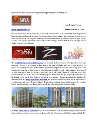 Residential projects in Indirapuram magnetizing Luxury Buyers
sales@sayahomes.in
www.sayahomes.in Mobile: +91-95402-12345
Indirapuram is now being considered as the posh location of the NCR. The residences being created
here are designed keeping in mind the requirements of elite buyers and investors. Since they are
mostly profound by the elegance and sophistication of the location, Indirpuram housing is a very
suitable idea especially for those who looks out for buying a home rather than investing in a four
walled structure called house.
The residential projects in Indirapuram are basically the best in terms of budget, placement and
offerings. Since it is the choice of elite buyers, the units available here are of 2/3/4 BHK with
spacious courtyard, balconies and corridors apart from King size bedrooms, open living rooms and
modular kitchen. One of these projects is Saya Homes, brought to you by Saya Buildcon. It is located
at very aspiring location providing connectivity to all the major places of Delhi and NCR. This
destination also lies on the main road next to Jaipuria Mall, where you get the presence of almost all
big brands of the world. Saya Homes is composed of two wings – Desire Residency and Saya Zenith.
Better than all the new projects in Ghaziabad , it has almost all lavish feature which you expect at
your housing destination. Being the largest district of the country, the administration of the location
is well maintained and up to date making your living safe, organized and comfortable.
Although 2 Bhk flats in Ghaziabad especially in Vaishali and Kaushambi are too pricey but the one
available here are too low cost and have almost all kinds of features and facilities equipped in it. For
 