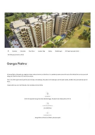  
 
At Ganga Platino, life awaits you eagerly at every nook and corner. Just like Pune, it is seamlessly woven around the axis of the Mutha River and as you stroll
along, you'll feel the charm of Pune all around you.
The 2, 3 & 4 BHK apartments & penthouses, the steps, the walkways, the podium, the landscape and the water bodies, all re២�ect the quintessential spirit of
Pune.
A space where you can stroll leisurely, chat amicably and relax freely.
ADDRESS
S.NO: 60, Opposite Ganga Constella, Rakshak Nagar, Kharadi, Pune, Maharashtra 411014
CONFIGURATION
2 & 3 BHK Flats
DOWNLOADS
Ganga Platino E-Brochure (Platino_Brochure.pdf)
Overview Amenities Floor Plans Location Map Gallery Walkthrough All Projects (projects.html)
Send Enquiry (contact-us.html)

 