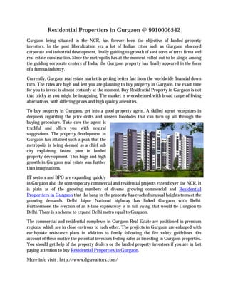 Residential Propertiers in Gurgaon @ 9910006542
Gurgaon being situated in the NCR, has forever been the objective of landed property
investors. In the post liberalization era a lot of Indian cities such as Gurgaon observed
corporate and industrial development, finally guiding to growth of vast acres of terra firma and
real estate construction. Since the metropolis has at the moment rolled out to be single among
the guiding corporate centers of India, the Gurgaon property has finally appeared in the form
of a famous industry.
Currently, Gurgaon real estate market is getting better fast from the worldwide financial down
turn. The rates are high and lest you are planning to buy property in Gurgaon, the exact time
for you to invest is almost certainly at the moment. Buy Residential Property in Gurgaon is not
that tricky as you might be imagining. The market is overwhelmed with broad range of living
alternatives, with differing prices and high quality amenities.
To buy property in Gurgaon, get into a good property agent. A skilled agent recognizes in
deepness regarding the price drifts and unseen loopholes that can turn up all through the
buying procedure. Take care the agent is
truthful and offers you with neutral
suggestions. The property development in
Gurgaon has attained such a peak that the
metropolis is being deemed as a chief sub
city explaining fastest pace in landed
property development. This huge and high
growth in Gurgaon real estate was further
than imaginations.
IT sectors and BPO are expanding quickly
in Gurgaon also the contemporary commercial and residential projects extend over the NCR. It
is plain as of the growing numbers of diverse growing commercial and Residential
Propertiers in Gurgaon that the bang in the property has reached unusual heights to meet the
growing demands. Delhi Jaipur National highway has linked Gurgaon with Delhi.
Furthermore, the erection of an 8-lane expressway is in full swing that would tie Gurgaon to
Delhi. There is a scheme to expand Delhi metro equal to Gurgaon.
The commercial and residential complexes in Gurgaon Real Estate are positioned in premium
regions, which are in close environs to each other. The projects in Gurgaon are enlarged with
earthquake resistance plans in addition to firmly following the fire safety guidelines. On
account of these motive the potential investors feeling safer as investing in Gurgaon properties.
You should get help of the property dealers or the landed property investors if you are in fact
paying attention to buy Residential Properties in Gurgaon.
More info visit : http://www.dgsrealtors.com/
 