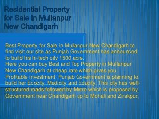 Best Property for Sale in Mullanpur New Chandigarh to 
find visit our site as Punjab Government has announced 
to build his hi-tech city 1500 acre. 
Here you can buy Best and Top Property in Mullanpur 
New Chandigarh at cheap rate which gives you 
Profitable investment. Punjab Government is planning to 
build her Ecocity, Medicity and Educity. This city has well-structured 
roads followed by Metro which is proposed by 
Government near Chandigarh up to Mohali and Zirakpur. 
 