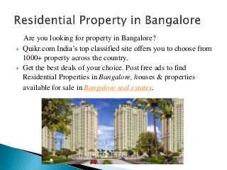 Are you looking for property in Bangalore?
 Quikr.com India’s top classified site offers you to choose from
1000+ property across the country.
 Get the best deals of your choice. Post free ads to find
Residential Properties in Bangalore, houses & properties
available for sale in Bangalore real estates.
 