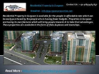 Residential Property In Gurgaon Contact Us : +91-9899464647
Email Id : info@gurgaonproperties.net
Read More : http://www.propertiesingurgaoncity.in
Residential Property in Gurgaon is available for the people in affordable rate which can
be easily purchased by the people who is having fewer budgets. Properties in Gurgoan
are having its own features which will bring people towards it to take their advantages.
These properties are available in the form of flats duplexes and townships.
 