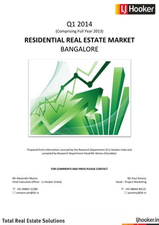 Q1 2014
(Comprising Full Year 2013)

RESIDENTIAL REAL ESTATE MARKET
BANGALORE

Prepared from information sourced by the Research Department of LJ Hooker India and
compiled by Research Department Head Mr Idirees Chenakkal.

FOR COMMENTS AND PRESS PLEASE CONTACT
Mr Alexander Moore
Chief Executive Officer - LJ Hooker (India)
 +91 99803 31580
 amoore.pm@ljh.in

Mr Paul Antony
Head – Project Marketing
 +91 88844 40131
 pantony@ljh.in

 
