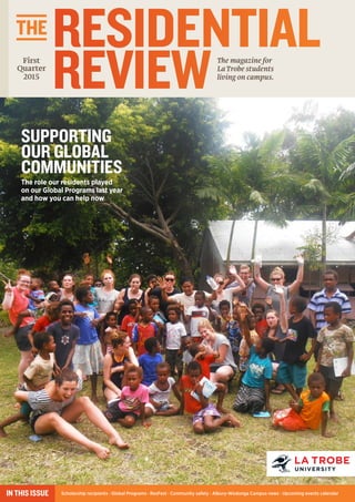 RESIDENTIAL
REVIEWThe magazine for
La Trobe students
living on campus.
THE
Scholarship recipients · Global Programs · ResFest · Community safety · Albury-Wodonga Campus news · Upcoming events calendarIN THIS ISSUE
First
Quarter
2015
SUPPORTING
OUR GLOBAL
COMMUNITIES
The role our residents played
on our Global Programs last year
and how you can help now
 