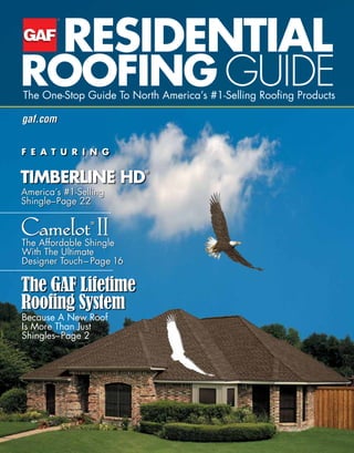 RESIDENTIAL
ROOFING GUIDEThe One-Stop Guide To North America’s #1-Selling Roofing Products
America’s #1-Selling
Shingle–Page 22
Because A New Roof
Is More Than Just
Shingles–Page 2
The Affordable Shingle
With The Ultimate
Designer Touch– Page 16
TIMBERLINE HD
®
The GAF Lifetime
Roofing System
F E A T U R I N G
Camelot®
II
gaf.com
 
