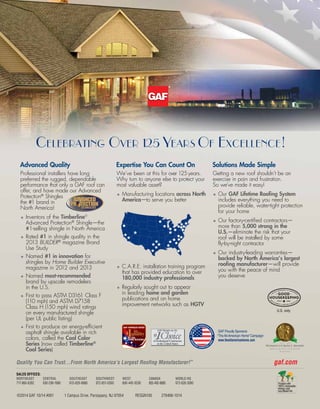 ©2014 GAF 10/14 #001 1 Campus Drive, Parsippany, NJ 07054 RESGN100 276468-1014
gaf.comQuality You Can Trust…From North America’s Largest Roofing Manufacturer!™
Advanced Quality
Professional installers have long
preferred the rugged, dependable
performance that only a GAF roof can
offer, and have made our Advanced
Protection®
Shingles
the #1 brand in
North America!
•	Inventors of the Timberline®
Advanced Protection®
Shingle—the
#1-selling shingle in North America
•	Rated #1 in shingle quality in the
2013 BUILDER®
magazine Brand
Use Study
•	Named #1 in innovation for
shingles by Home Builder Executive
magazine in 2012 and 2013
•	Named most-recommended
brand by upscale remodelers
in the U.S.
•	First to pass ASTM D3161 Class F
(110 mph) and ASTM D7158
Class H (150 mph) wind ratings
on every manufactured shingle
(per UL public listing)
•	First to produce an energy-efficient
asphalt shingle available in rich
colors, called the Cool Color
Series (now called Timberline®
Cool Series)
Expertise You Can Count On
We’ve been at this for over 125years.
Why turn to anyone else to protect your
most valuable asset?
•	Manufacturing locations across North
America—to serve you better
•	C.A.R.E. installation training program
that has provided education to over
180,000 industry professionals
•	Regularly sought out to appear
in leading home and garden
publications and on home
improvement networks such as HGTV
Solutions Made Simple
Getting a new roof shouldn’t be an
exercise in pain and frustration.
So we’ve made it easy!
•	Our GAF Lifetime Roofing System
includes everything you need to
provide reliable, water-tight protection
for your home
•	Our factory-certified contractors—
more than 5,000 strong in the
U.S.—eliminate the risk that your
roof will be installed by some
fly-by-night contractor
•	Our industry-leading warranties—
backed by North America’s largest
roofing manufacturer—will provide
you with the peace of mind
you deserve
Celebrating Over 125 Years Of Excellence!
TECHNOLOGYTECHNOLOGY
™
GAFIS
100% AMERICAN
O
W
NED
CREA
TIN
G
A MERICAN
J
O
BS!
M
A
DE IN AMERIC
A
CREA
TIN
G
A MERICAN
J
O
BS!
GAF Proudly Sponsors
“The All-American Home” Campaign
www.theallamericanhome.com
SALES OFFICES:
NORTHEAST
717-866-8392
CENTRAL
630-296-1980
SOUTHEAST
813-829-8880
SOUTHWEST
972-851-0500
WEST
800-445-9330
CANADA
855-492-8085
WORLD HQ
973-628-3000
GAF Shingles are the
U.S. only
 