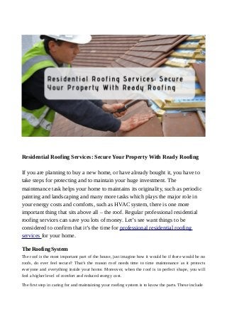 Residential Roofing Services: Secure Your Property With Ready Roofing
If you are planning to buy a new home, or have already bought it, you have to
take steps for protecting and to maintain your huge investment. The
maintenance task helps your home to maintains its originality, such as periodic
painting and landscaping and many more tasks which plays the major role in
your energy costs and comforts, such as HVAC system, there is one more
important thing that sits above all – the roof. Regular professional residential
roofing services can save you lots of money. Let’s see want things to be
considered to confirm that it’s the time for professional residential roofing
services for your home.
The Roofing System
The roof is the most important part of the house, just imagine how it would be if there would be no
roofs, do ever feel secure? That’s the reason roof needs time to time maintenance as it protects
everyone and everything inside your home. Moreover, when the roof is in perfect shape, you will
feel a higher level of comfort and reduced energy cost.
The first step in caring for and maintaining your roofing system is to know the parts. These include
 