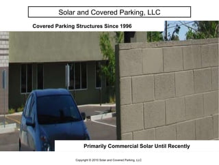 Covered Parking Structures Since 1996 Primarily Commercial Solar Until Recently Solar and Covered Parking, LLC Copyright © 2010 Solar and Covered Parking, LLC 