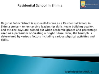 dagshaipublicschool.in
Residential School in Shimla
Dagshai Public School is also well-known as a Residential School in
Shimla concern on enhancing leadership skills, team building quality,
and etc.The days are passed out when academic grades and percentage
used as a parameter of creating a bright future. Now, the triumph is
determined by various factors including various physical activities and
skills.
 