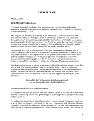 PRESS RELEASE

March 21, 2001

FOR IMMEDIATE RELEASE

A Proposal for the Full Resolution of the Intergenerational Hurt and Shame of Canada’s
Residential Schools was presented to the National Residential School Conference in Edmonton,
Alberta on February 23, 2001.

This proposal was presented by Phil Lane Jr., the International Coordinator of Four Worlds
International Institute of Lethbridge, Alberta. Four Worlds is best known for it’s culturally
based, participatory approach to development and for its articulation of principles and processes
guiding sustainable development activities. Four Worlds has initiated a wide variety of projects,
programs and prototype models, first in support of Aboriginal human and community healing
and development, and later in other communities and nations around the world.

In November 2000 Lane received the Year 2000 Award for Freedom and Human Rights in
Berne, Switzerland. The award was in recognition of his unique contributions to improving the
lives and future hopes of Native populations. It was primarily based on his most special merits
of promoting Freedom and Justice for Indigenous people by building human and spiritual
capacity rather than opposing oppression directly and also on his international visionary
initiatives among Native populations by healing the root causes of hopelessness and despair.

Lane has been instrumental in helping to resolve the residential school issue for many years. The
Four Worlds film "Healing the Hurts" made in 1989 was a primary catalyst in igniting the
residential school healing movement. The proposal Lane presented at the National Residential
School Conference was based on countless workshops and meetings with residential school
survivors across Canada and the United States and was well supported by participants at the
conference.

                    Proposal for the Full Resolution of the Intergenerational
                       Hurt and Shame of Canada’s Residential Schools


Dear Friends and Relatives of the Four Directions,

It is my prayer that you and the loved ones who surround you are in the very best of health and
happiness and looking forward with great strength to our long promised springtime of healing
and reconciliation.

As we know, the imposition of the residential school system on Canada’s Aboriginal people was
a grave historical injustice committed by the very Government and Christian Religious
Authorities responsible for taking care of our best interests. The goal of the Government and
Churches was to literally wipe out our tribal cultures from the face of Mother Earth, making the


                                                                                                  1
 