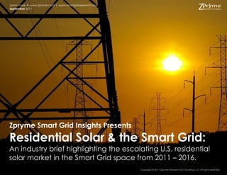 Learn more @ www.zpryme.com | www.smartgridresearch.org
September 2011




Zpryme Smart Grid Insights Presents
Residential Solar & the Smart Grid:
An industry brief highlighting the escalating U.S. residential
solar market in the Smart Grid space from 2011 – 2016.
                                                          Copyright © 2011 Zpryme Research & Consulting, LLC All rights reserved.
 