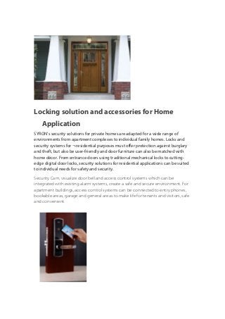 Locking solution and accessories for Home 
Application 
SYRON’s security solutions for private homes are adapted for a wide range of 
environments from apartment complexes to individual family homes. Locks and 
security systems for ¬-residential purposes must offer protection against burglary 
and theft, but also be user-friendly and door furniture can also be matched with 
home décor. From entrance doors using traditional mechanical locks to cutting-edge 
digital door locks, security solutions for residential applications can be suited 
to individual needs for safety and security. 
Security Cam, visualize door bell.and access control systems which can be 
integrated with existing alarm systems, create a safe and secure environment. For 
apartment buildings, access control systems can be connected to entry phones, 
bookable areas, garage and general areas to make life for tenants and visitors, safe 
and convenient. 
 