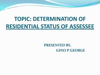 TOPIC: DETERMINATION OF
RESIDENTIAL STATUS OF ASSESSEE

            PRESENTED BY,
                 GINO P GEORGE
 