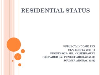 RESIDENTIAL STATUS
SUBJECT: INCOME TAX
CLASS: BFIA 2011-14
PROFESSOR: MR. NK SEHRAWAT
PREPARED BY: PUNEET ARORA(75141)
SOUMYA ARORA(75158)
1
 