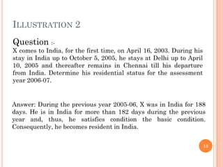 ILLUSTRATION 2
Question :-
X comes to India, for the first time, on April 16, 2003. During his
stay in India up to October 5, 2005, he stays at Delhi up to April
10, 2005 and thereafter remains in Chennai till his departure
from India. Determine his residential status for the assessment
year 2006-07.
Answer: During the previous year 2005-06, X was in India for 188
days. He is in India for more than 182 days during the previous
year and, thus, he satisfies condition the basic condition.
Consequently, he becomes resident in India.
Question :-
X comes to India, for the first time, on April 16, 2003. During his
stay in India up to October 5, 2005, he stays at Delhi up to April
10, 2005 and thereafter remains in Chennai till his departure
from India. Determine his residential status for the assessment
year 2006-07.
13
 