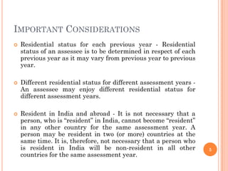 IMPORTANT CONSIDERATIONS
 Residential status for each previous year - Residential
status of an assessee is to be determined in respect of each
previous year as it may vary from previous year to previous
year.
 Different residential status for different assessment years -
An assessee may enjoy different residential status for
different assessment years.
 Resident in India and abroad - It is not necessary that a
person, who is “resident” in India, cannot become “resident”
in any other country for the same assessment year. A
person may be resident in two (or more) countries at the
same time. It is, therefore, not necessary that a person who
is resident in India will be non-resident in all other
countries for the same assessment year.
5
 