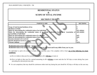 DELHI UNIVERSITY (SOL) II YEAR NOTES - TAX
RESIDENTIAL STATUS
&
SCOPE OF TOTAL INCOME
SECTION 5 TO 9
PARTICULARS SECTIONS
Scope of total income/incidence of tax 5
Residence in India 6
Rules for determining the residential status of an individual 6(1), 6(6)(a)
Rules for determining the residential status of an Hindu Undivided Family/Firm/ Association of
person/Body of individual
6(2), 6(6)(b)
Rules for determining the residential status of a company 6(3)
Rules for determining the residential status of any other person 6(4)
Incomes deemed to be received 7
Income deemed to accrue or arise in India 9
‘Person’ defined 2(31)
Residential status of an individual Section 6(1)
Residential status of an assessee is determined on year to year basis and it may differ from year to year.
An individual is said to be resident in India in any previous year, if he complies with at least one of the following two basic
conditions:
(a) He is in India in that year for a period amounting in all to 182 days or more or
(b) He is in India in that year for a period amounting in all to 60 days or more and also for 365 days or more during four years
preceding the relevant previous year.
 It is not compulsory that stay should be continuous rather total stay during the year should be 182 days or 60 days as the case may
 