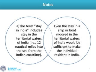 Notes
Dr. NGPASC
Coimbatore | India
3
a)The term “stay
in India” includes
stay in the
territorial waters
of India (i.e., 12
nautical miles into
the sea from the
Indian coastline).
Even the stay in a
ship or boat
moored in the
territorial waters
of India would be
sufficient to make
the individual
resident in India.
 