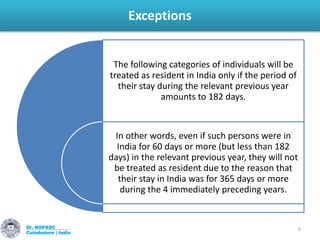 Exceptions
Dr. NGPASC
Coimbatore | India
6
The following categories of individuals will be
treated as resident in India only if the period of
their stay during the relevant previous year
amounts to 182 days.
In other words, even if such persons were in
India for 60 days or more (but less than 182
days) in the relevant previous year, they will not
be treated as resident due to the reason that
their stay in India was for 365 days or more
during the 4 immediately preceding years.
 