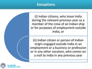Exceptions
Dr. NGPASC
Coimbatore | India
7
(i) Indian citizens, who leave India
during the relevant previous year as a
member of the crew of an Indian ship
or for purposes of employment outside
India, or
(ii) Indian citizen or person of Indian
origin engaged outside India in an
employment or a business or profession
or in any other vocation, who comes on
a visit to India in any previous year
 