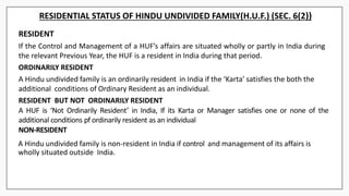RESIDENTIAL STATUS OF HINDU UNDIVIDED FAMILY(H.U.F.) (SEC. 6(2))
RESIDENT
If the Control and Management of a HUF’s affairs are situated wholly or partly in India during
the relevant Previous Year, the HUF is a resident in India during that period.
ORDINARILY RESIDENT
A Hindu undivided family is an ordinarily resident in India if the ‘Karta’ satisfies the both the
additional conditions of Ordinary Resident as an individual.
RESIDENT BUT NOT ORDINARILY RESIDENT
A HUF is ‘Not Ordinarily Resident’ in India, If its Karta or Manager satisfies one or none of the
additional conditions pf ordinarily resident as an individual
NON-RESIDENT
A Hindu undivided family is non-resident in India if control and management of its affairs is
wholly situated outside India.
 