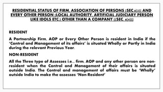 RESIDENTIAL STATUS OF FIRM, ASSOCIATION OF PERSONS [SEC.6(2)] AND
EVERY OTHER PERSON (LOCAL AUTHORITY, ARTIFICIAL JUDICIARY PERSON
LIKE IDOLS ETC.) OTHER THAN A COMPANY [(SEC. 6(4))]
RESIDENT
A Partnership Firm, AOP or Every Other Person is resident in India if the
‘Control and Management of its affairs’ is situated Wholly or Partly in India
during the relevant Previous Year.
NON-RESIDENT
All the Three type of Assesses i.e.., firm, AOP and any other person are non-
resident when the Control and Management of their affairs is situated
outside India. The Control and management of affairs must be ‘Wholly’
outside India to make the assesses ‘Non-Resident’
 