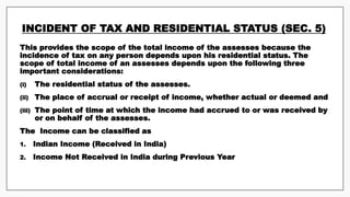 INCIDENT OF TAX AND RESIDENTIAL STATUS (SEC. 5)
This provides the scope of the total income of the assesses because the
incidence of tax on any person depends upon his residential status. The
scope of total income of an assesses depends upon the following three
important considerations:
(i) The residential status of the assesses.
(ii) The place of accrual or receipt of income, whether actual or deemed and
(iii) The point of time at which the income had accrued to or was received by
or on behalf of the assesses.
The Income can be classified as
1. Indian Income (Received in India)
2. Income Not Received in India during Previous Year
 