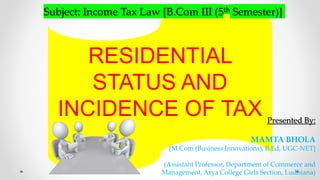RESIDENTIAL
STATUS AND
INCIDENCE OF TAX Presented By:
MAMTA BHOLA
[M.Com (Business Innovations), B.Ed, UGC-NET]
(Assistant Professor, Department of Commerce and
Management, Arya College Girls Section, Ludhiana)
Subject: Income Tax Law [B.Com III (5th Semester)]
 