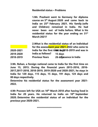 Residential status – Problems
1.Mr. Prashant went to Germany for diploma
course on 5th
August 2020 and came back to
India on 25th
February 2021. His family (wife
and Children) remained in India. He had
never been out of India before. What is his
residential status for the year ending on 31st
March 2021?
2.What is the residential status of an Individual
for the assessment year 2021-2022 who came to
India for the first time in 2018-2019 and was in
India as follows?
Previous Years Presence in India
2020-2021
2019-2020
2018-2019
185 days
15 days
26 days
3.Mr. Rohan, a foreign national came to India for the first time on
June 15, 2015. During the financial years 2015-2016, 2016-
2017,2017-2018, 2018-2019, 2019-2020 and 2020-2021, he stays in
India for 120 days, 115 days, 15 days, 191 days, 124 days and
80 days respectively.
Determine his residential status for the assessment year 2021-
2022.
4.Mr Praveen left for USA on 10th
March 2018 after having lived in
India for 20 years. He returned to India on 10th
September
2020. Determine the residential status of an individual for the
previous year 2020-2021.
**********************
 